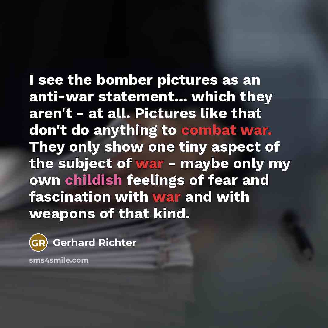 “I see the bomber pictures as an anti-war statement... which they aren't - at all. Pictures like that don't do anything to combat war. They only show one tiny aspect of the subject of war - maybe only my own childish feelings of fear and fascination with war and with weapons of that kind.” quote by Gerhard Richter