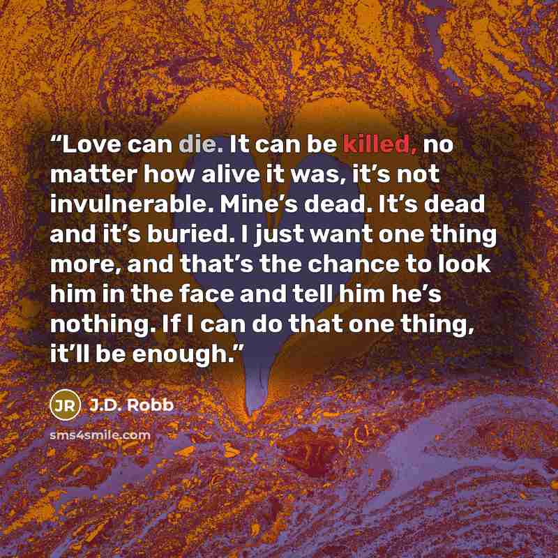 “Love can die. It can be killed, no matter how alive it was, it’s not invulnerable. Mine’s dead. It’s dead and it’s buried. I just want one thing more, and that’s the chance to look him in the face and tell him he’s nothing. If I can do that one thing, it’ll be enough.” quote by J.D. Robb