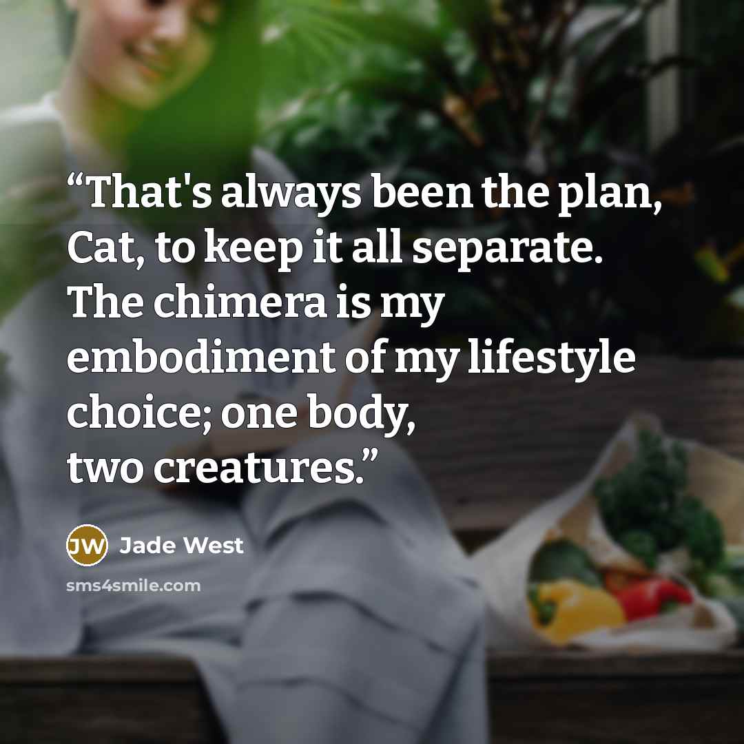 “That's always been the plan, Cat, to keep it all separate. The chimera is my embodiment of my lifestyle choice; one body, two creatures.” quote by jade west