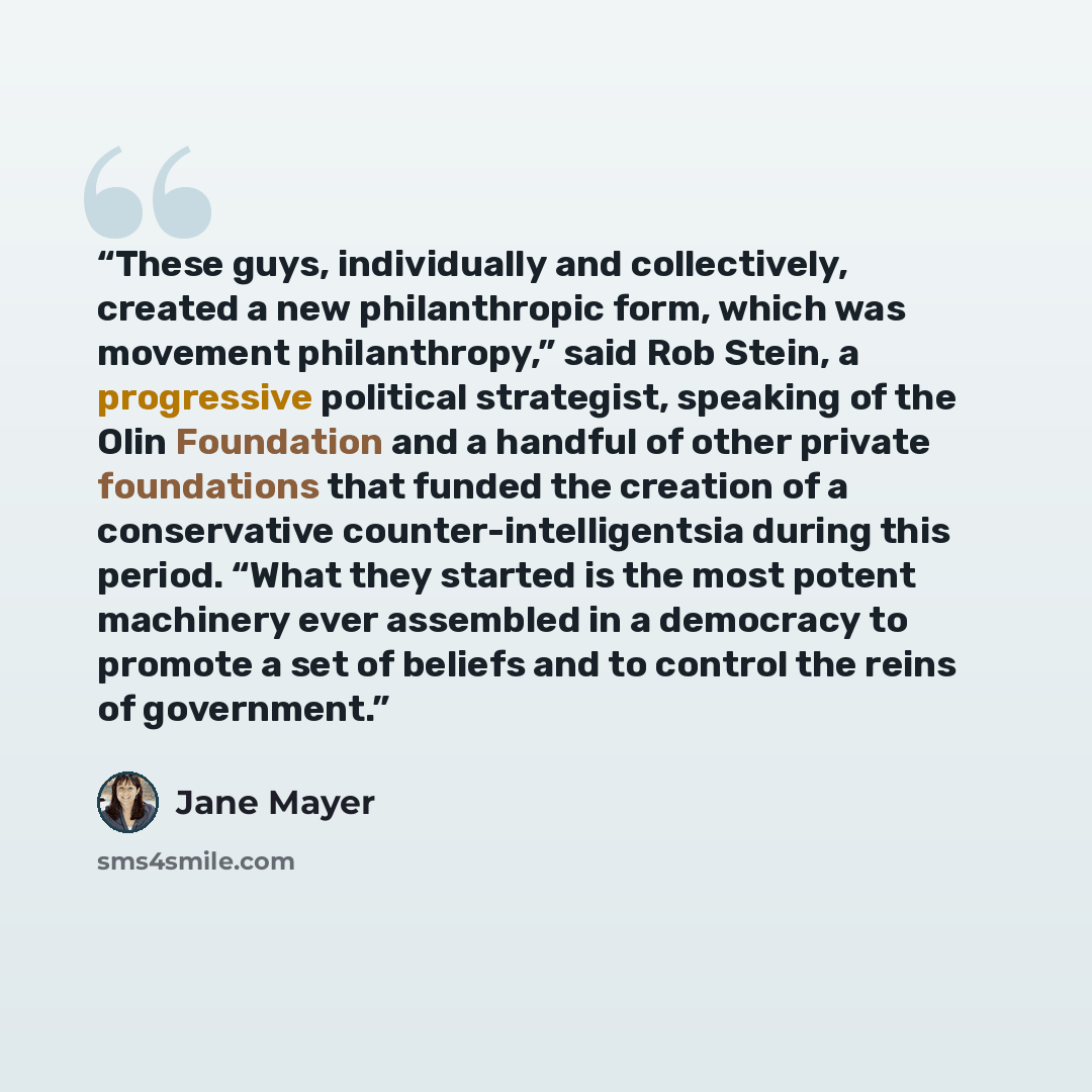 “These guys, individually and collectively, created a new philanthropic form, which was movement philanthropy,” said Rob Stein, a progressive political strategist, speaking of the Olin Foundation and a handful of other private foundations that funded the creation of a conservative…” quote by Jane Mayer