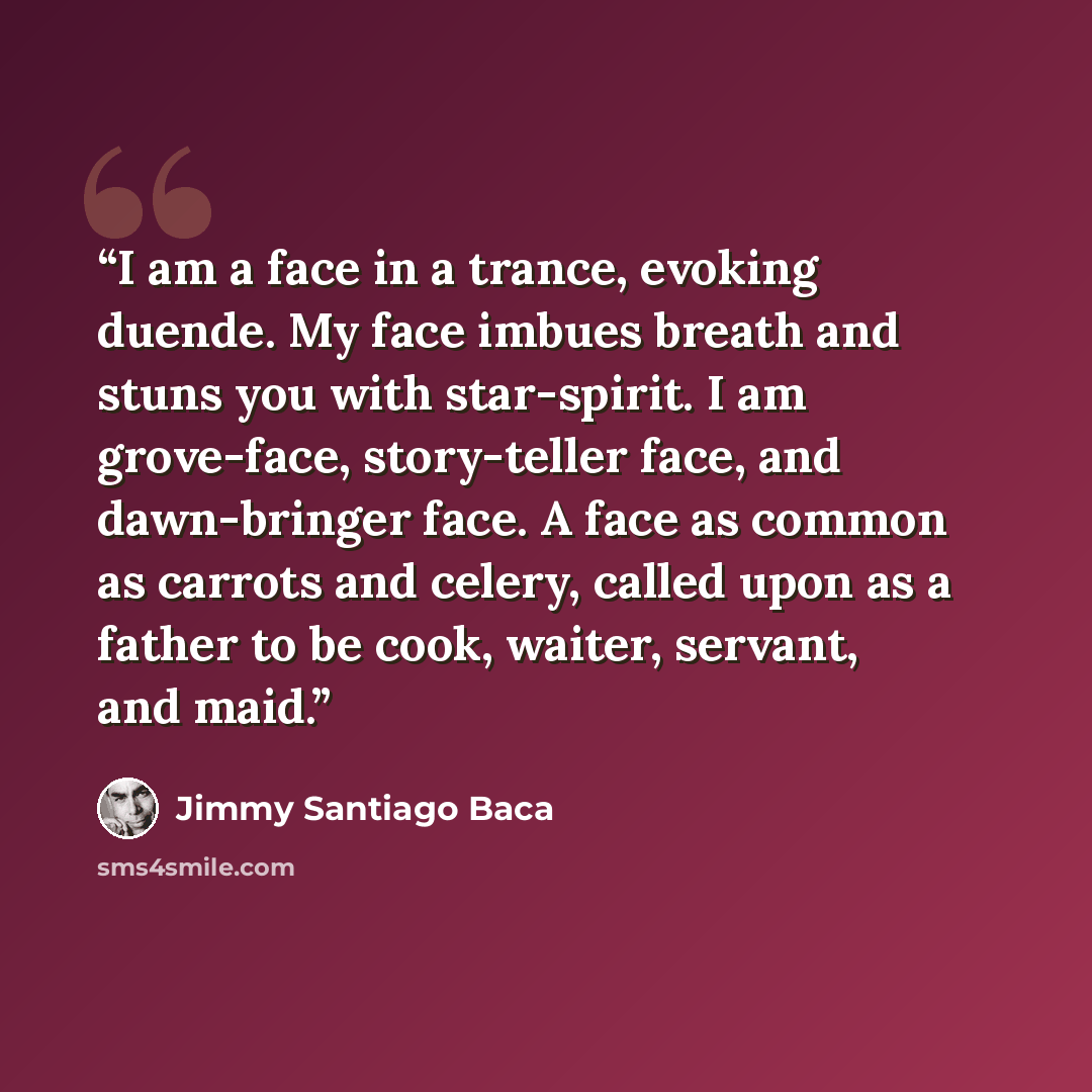 “I am a face in a trance, evoking duende. My face imbues breath and stuns you with star-spirit. I am grove-face, story-teller face, and dawn-bringer face. A face as common as carrots and celery, called upon as a father to be cook, waiter, servant, and maid.” quote by Jimmy Santiago Baca