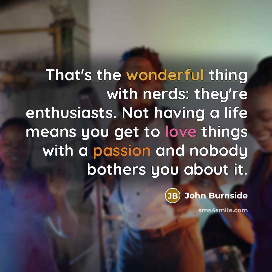 “That's the wonderful thing with nerds: they're enthusiasts. Not having a life means you get to love things with a passion and nobody bothers you about it.” quote by John Burnside
