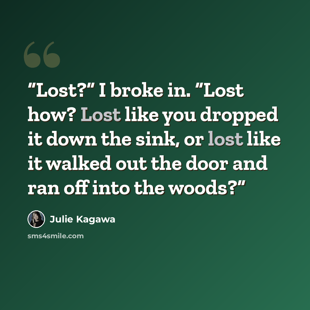 “Lost?” I broke in. “Lost how? Lost like you dropped it down the sink, or lost like it walked out the door and ran off into the woods?” quote by Julie Kagawa