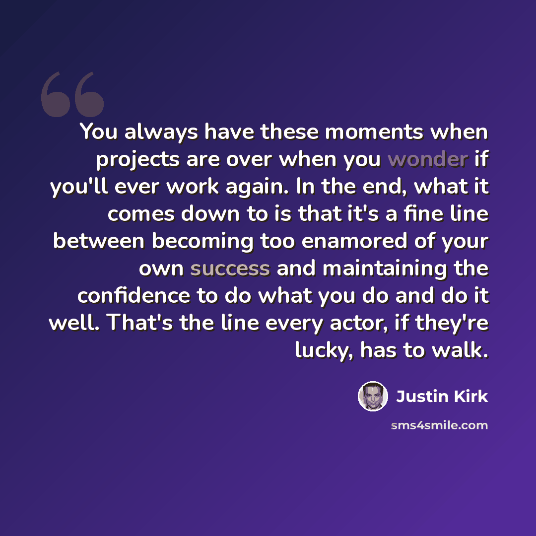 “You always have these moments when projects are over when you wonder if you'll ever work again. In the end, what it comes down to is that it's a fine line between becoming too enamored of your own success and maintaining the confidence to do what you do and do it well. That's the line every actor…” quote by Justin Kirk