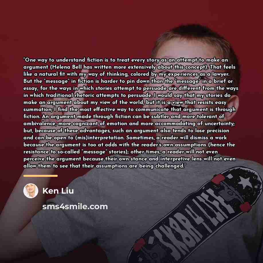 “One way to understand fiction is to treat every story as an attempt to make an argument (Helena Bell has written more extensively about this concept). That feels like a natural fit with my way of thinking, colored by my experiences as a lawyer. But the “message” in fiction is harder to pin down…” quote by Ken Liu
