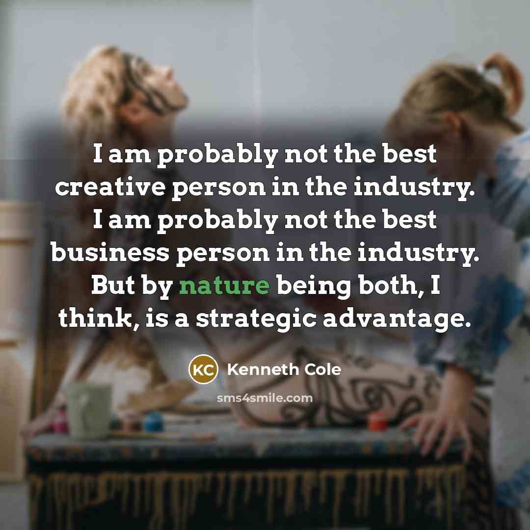 “I am probably not the best creative person in the industry. I am probably not the best business person in the industry. But by nature being both, I think, is a strategic advantage.” quote by Kenneth Cole