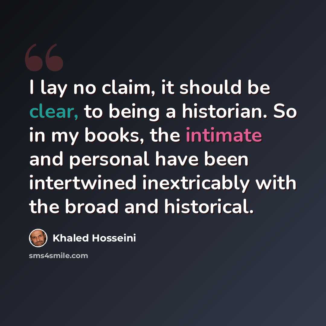 “I lay no claim, it should be clear, to being a historian. So in my books, the intimate and personal have been intertwined inextricably with the broad and historical.” quote by Khaled Hosseini
