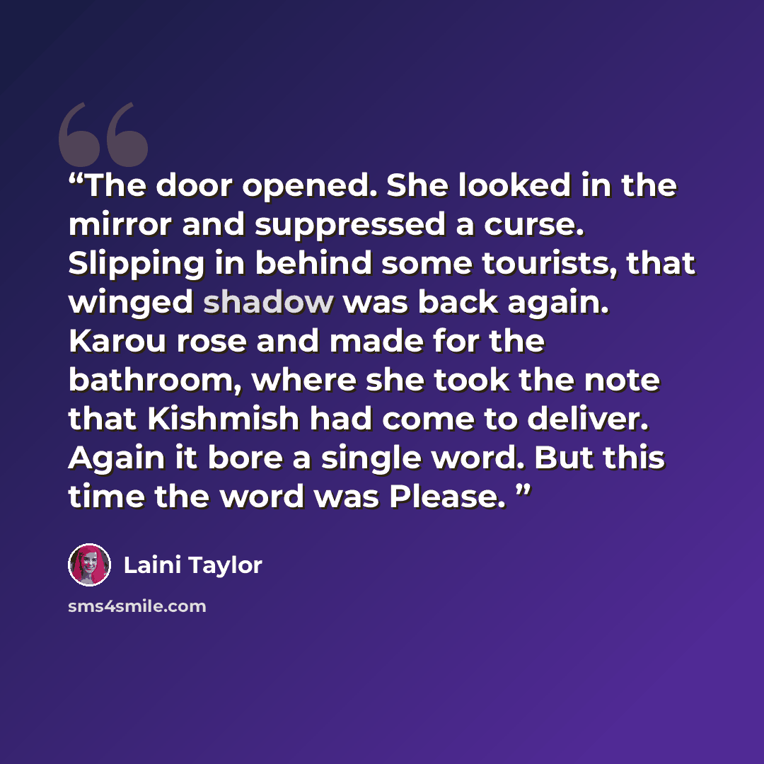 “The door opened. She looked in the mirror and suppressed a curse. Slipping in behind some tourists, that winged shadow was back again. Karou rose and made for the bathroom, where she took the note that Kishmish had come to deliver. Again it bore a single word. But this time the word was Please.” quote by Laini Taylor