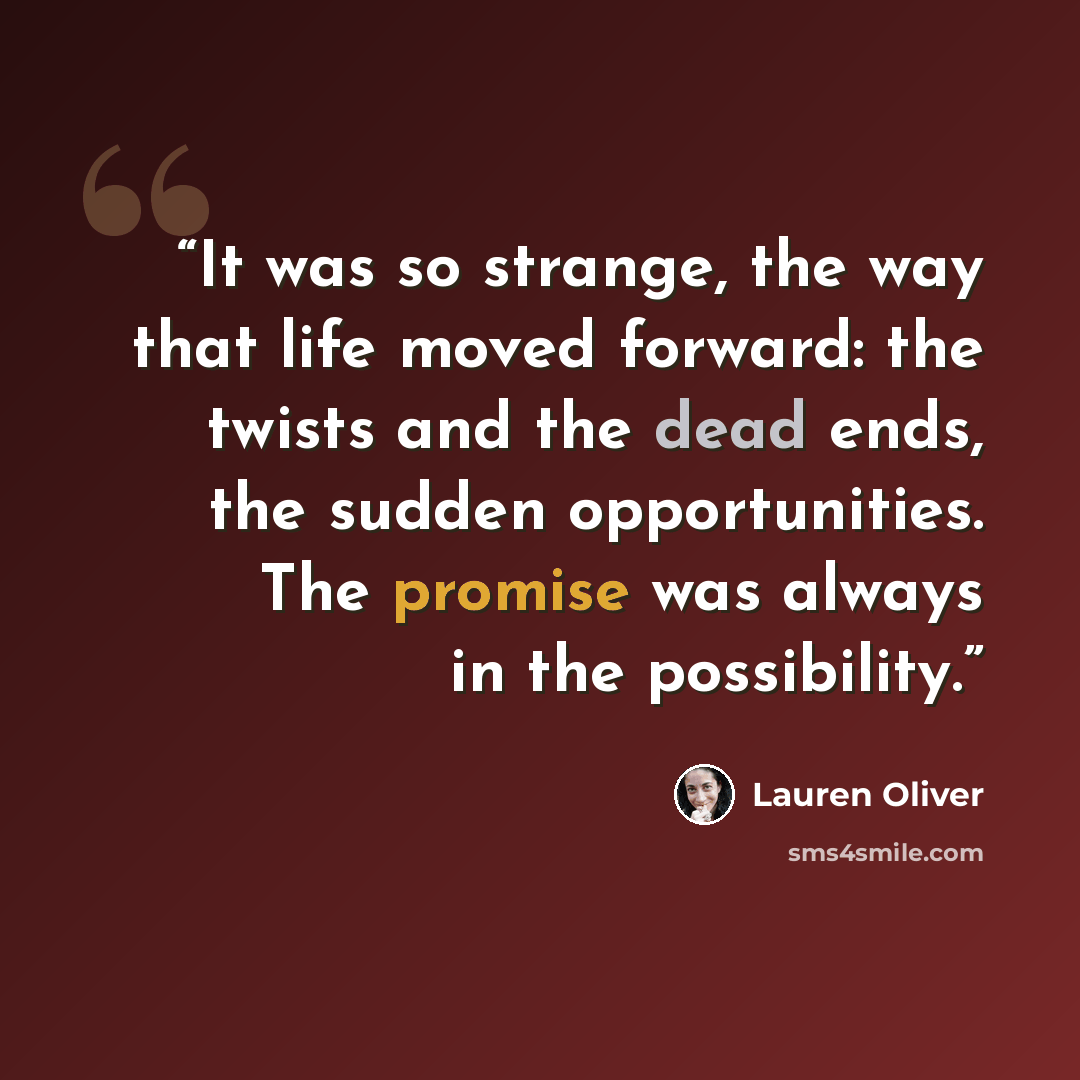 “It was so strange, the way that life moved forward: the twists and the dead ends, the sudden opportunities. The promise was always in the possibility.” quote by Lauren Oliver