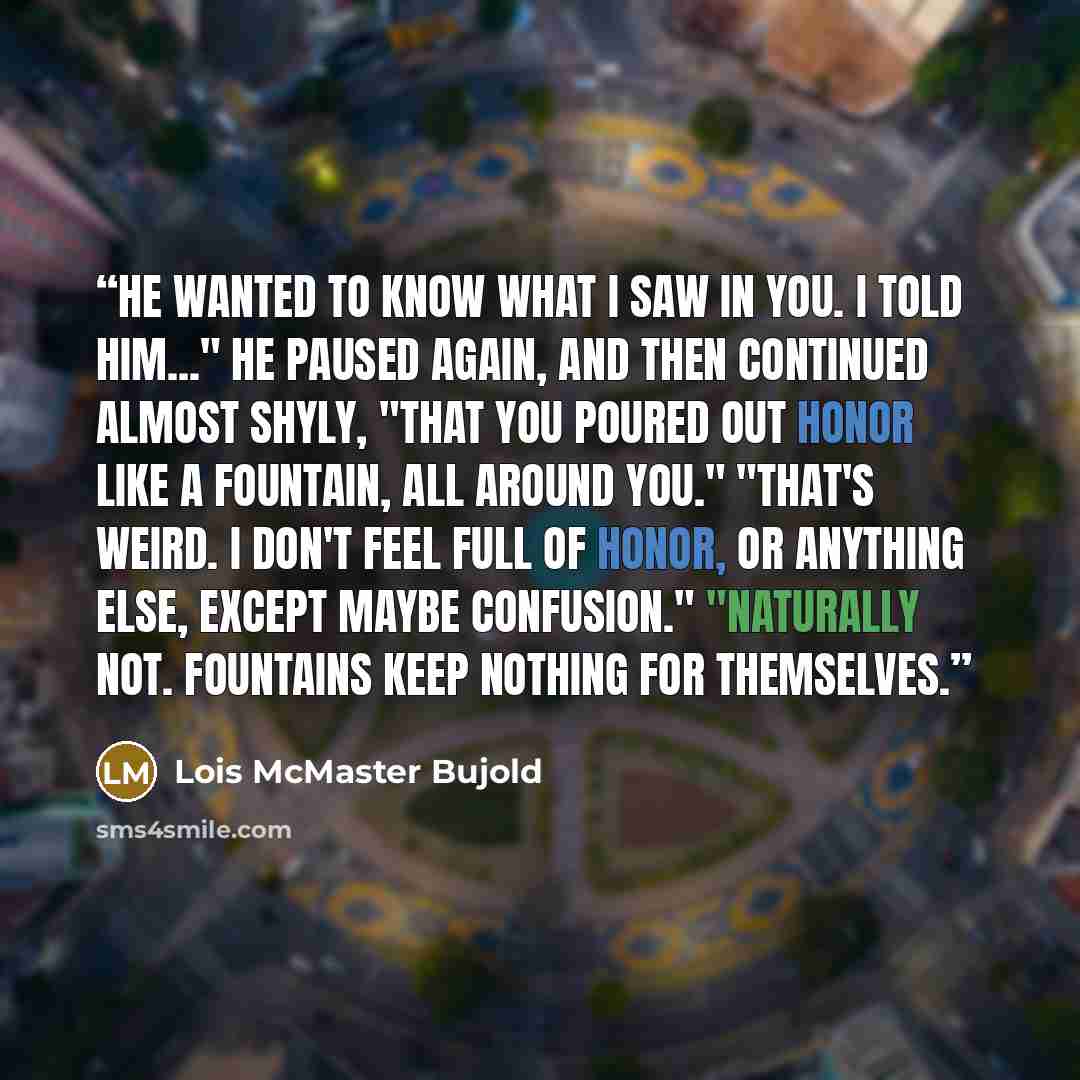“He wanted to know what I saw in you. I told him..." he paused again, and then continued almost shyly, "that you poured out honor like a fountain, all around you." "That's weird. I don't feel full of honor, or anything else, except maybe confusion." "Naturally not. Fountains keep nothing for…” quote by Lois McMaster Bujold