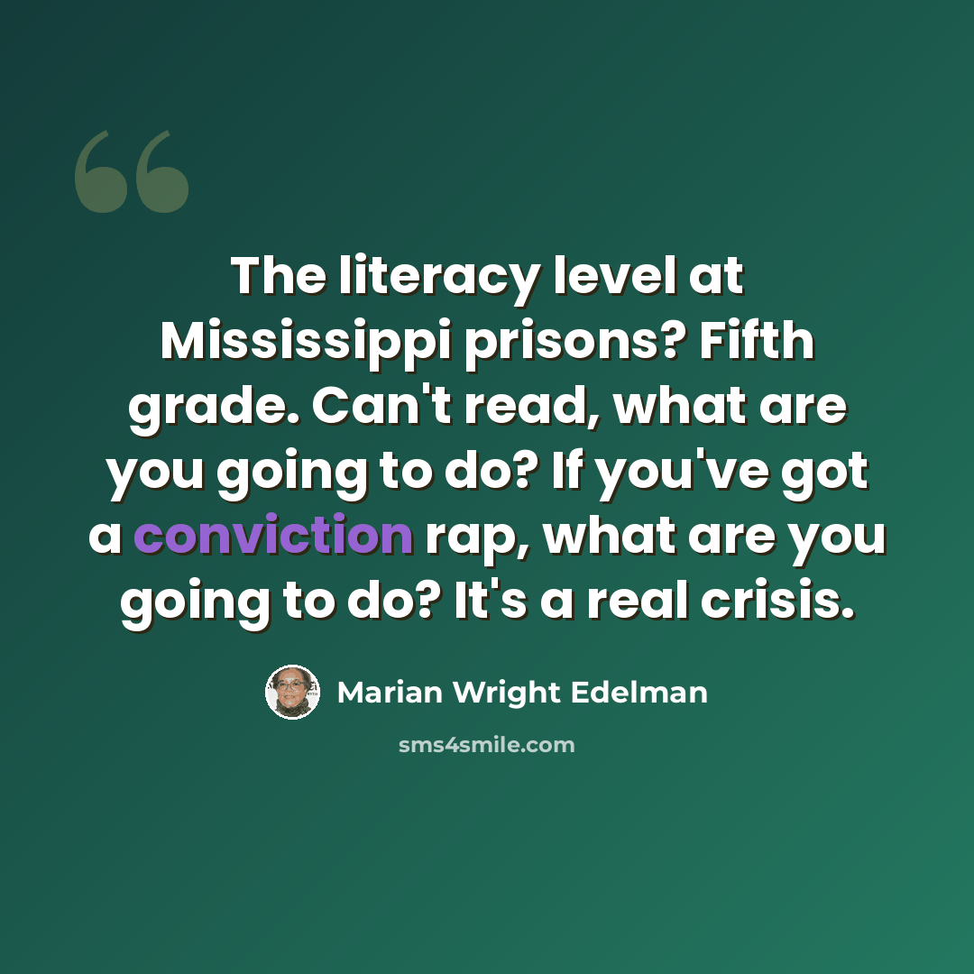 “The literacy level at Mississippi prisons? Fifth grade. Can't read, what are you going to do? If you've got a conviction rap, what are you going to do? It's a real crisis.” quote by Marian Wright Edelman