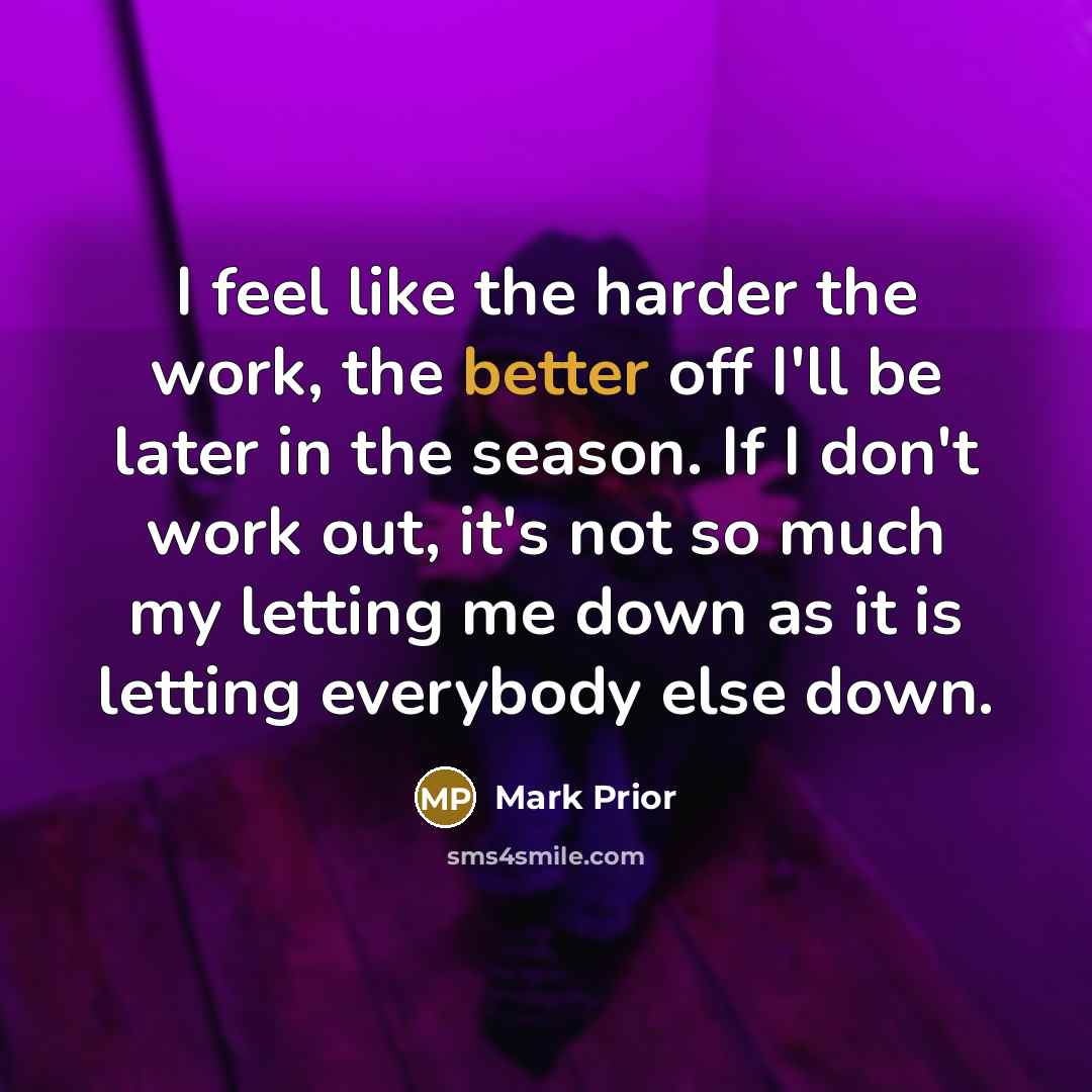 “I feel like the harder the work, the better off I'll be later in the season. If I don't work out, it's not so much my letting me down as it is letting everybody else down.” quote by Mark Prior