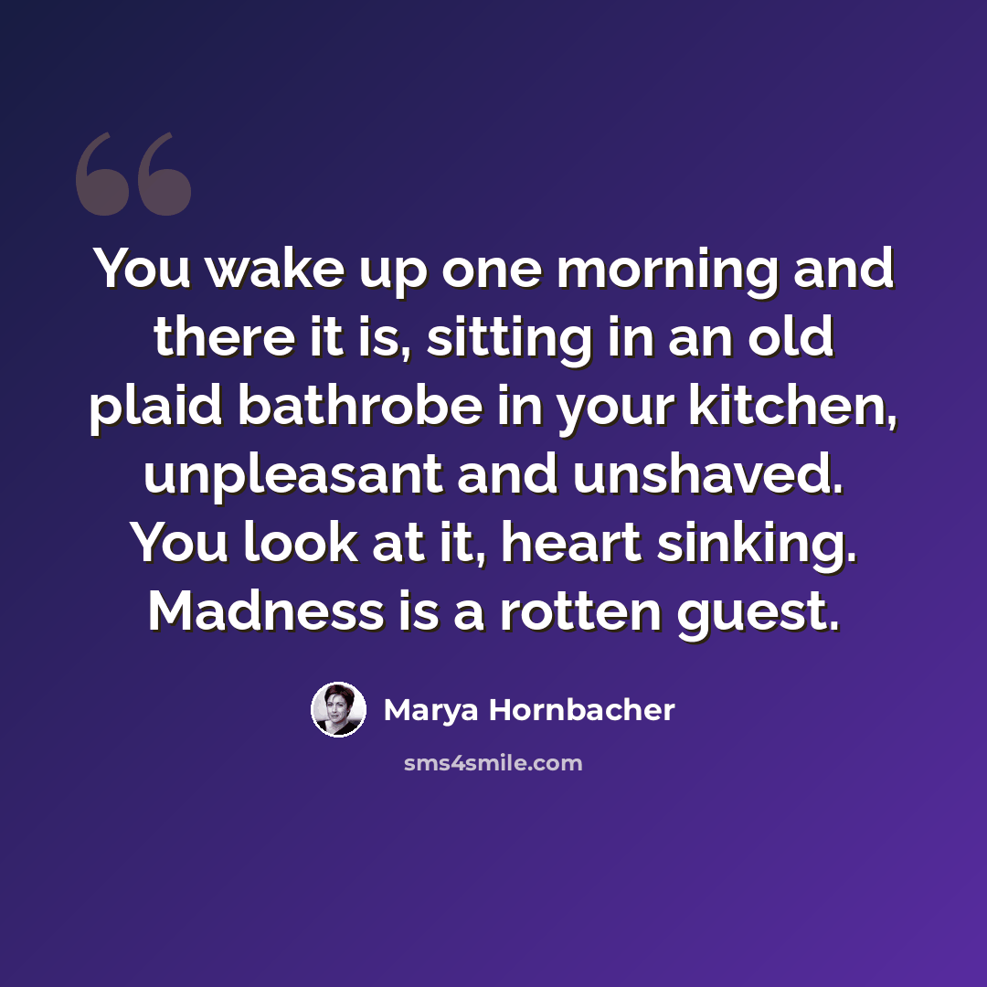 “You wake up one morning and there it is, sitting in an old plaid bathrobe in your kitchen, unpleasant and unshaved. You look at it, heart sinking. Madness is a rotten guest.” quote by Marya Hornbacher