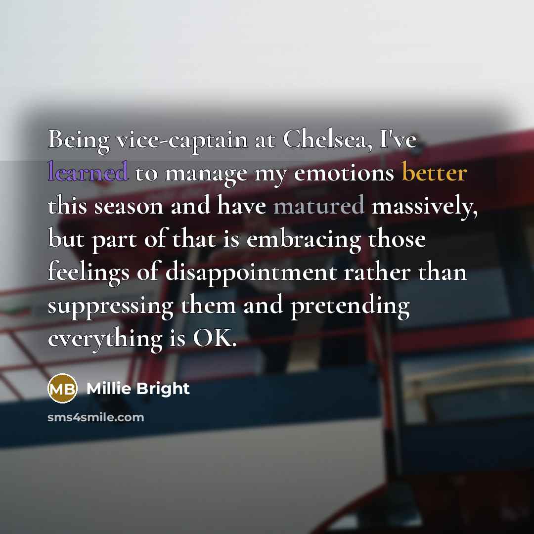 “Being vice-captain at Chelsea, I've learned to manage my emotions better this season and have matured massively, but part of that is embracing those feelings of disappointment rather than suppressing them and pretending everything is OK.” quote by Millie Bright