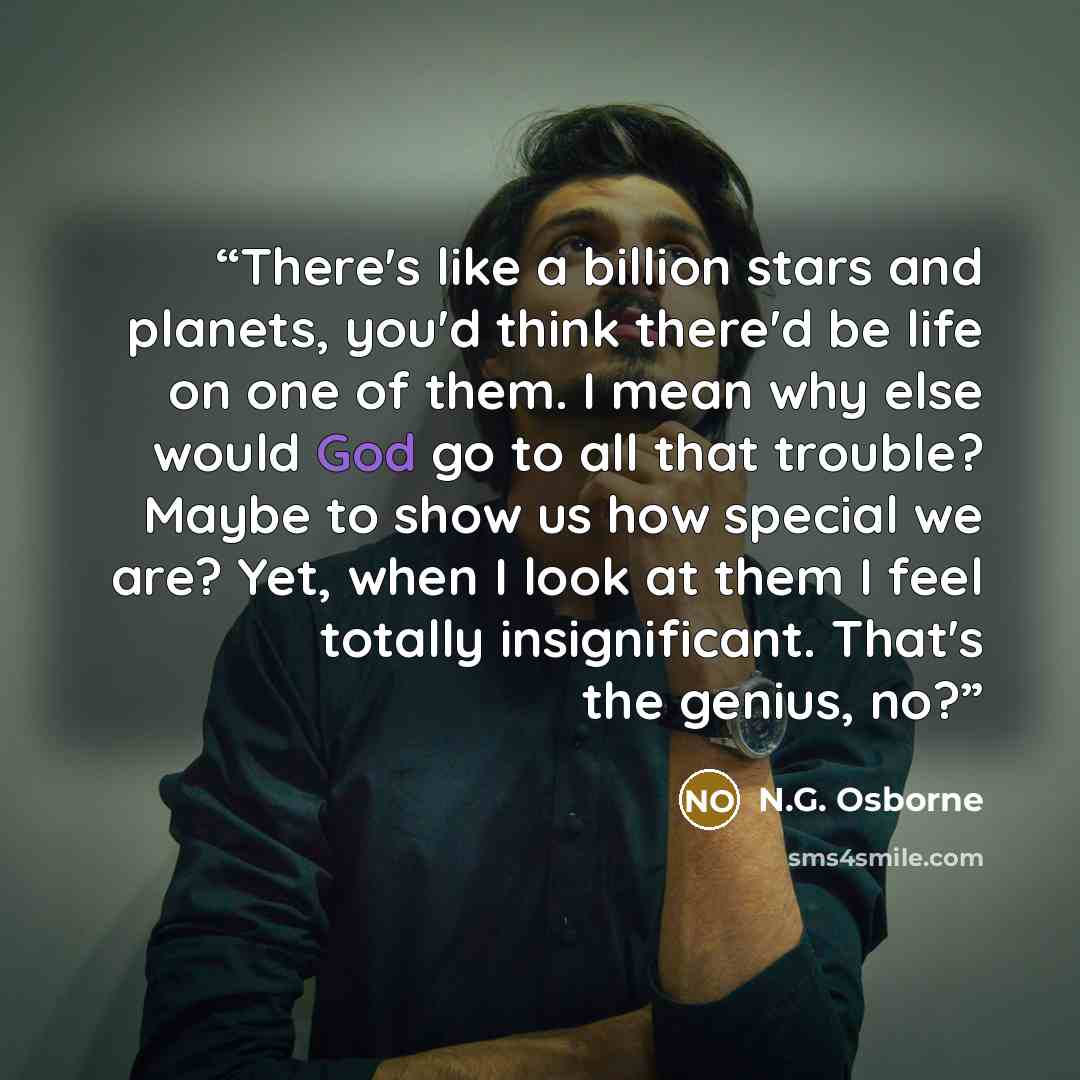 “There's like a billion stars and planets, you'd think there'd be life on one of them. I mean why else would God go to all that trouble? Maybe to show us how special we are? Yet, when I look at them I feel totally insignificant. That's the genius, no?” quote by N.G. Osborne