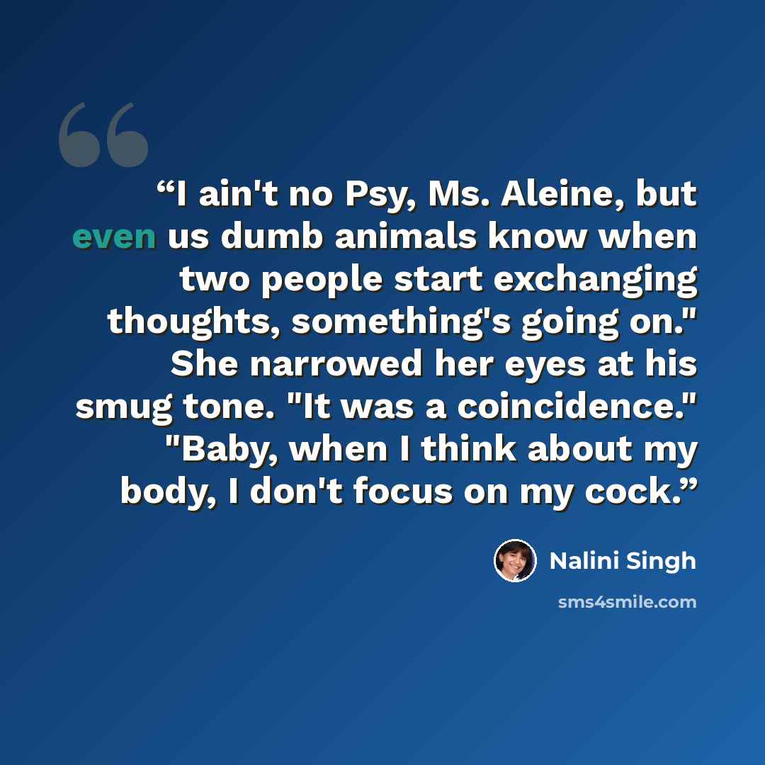 “I ain't no Psy, Ms. Aleine, but even us dumb animals know when two people start exchanging thoughts, something's going on." She narrowed her eyes at his smug tone. "It was a coincidence." "Baby, when I think about my body, I don't focus on my cock.” quote by Nalini Singh