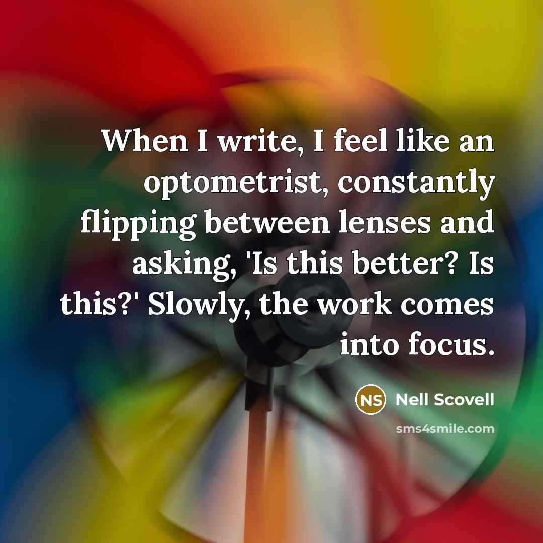 “When I write, I feel like an optometrist, constantly flipping between lenses and asking, 'Is this better? Is this?' Slowly, the work comes into focus.” quote by Nell Scovell