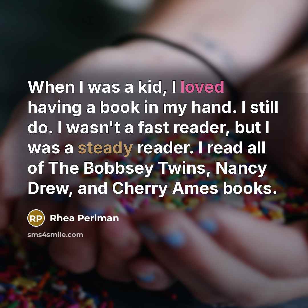 “When I was a kid, I loved having a book in my hand. I still do. I wasn't a fast reader, but I was a steady reader. I read all of The Bobbsey Twins, Nancy Drew, and Cherry Ames books.” quote by Rhea Perlman