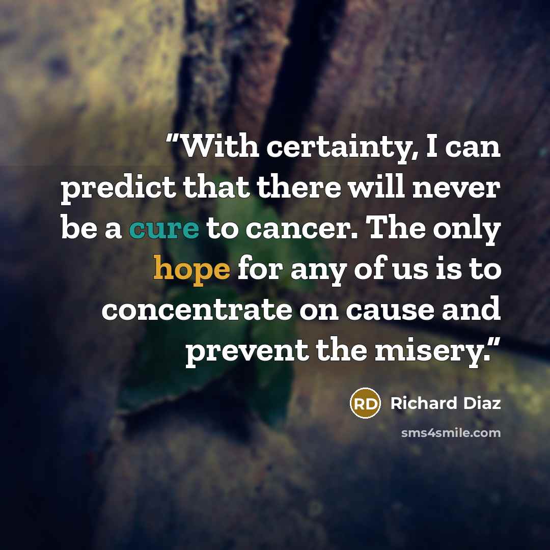 “With certainty, I can predict that there will never be a cure to cancer. The only hope for any of us is to concentrate on cause and prevent the misery.” quote by Richard Diaz