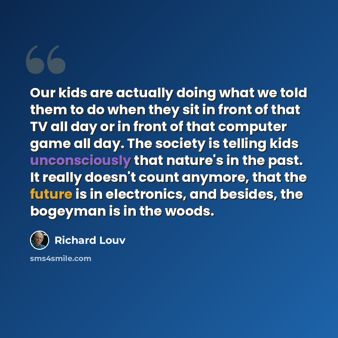“Our kids are actually doing what we told them to do when they sit in front of that TV all day or in front of that computer game all day. The society is telling kids unconsciously that nature's in the past. It really doesn't count anymore, that the future is in electronics, and besides, the…” quote by Richard Louv