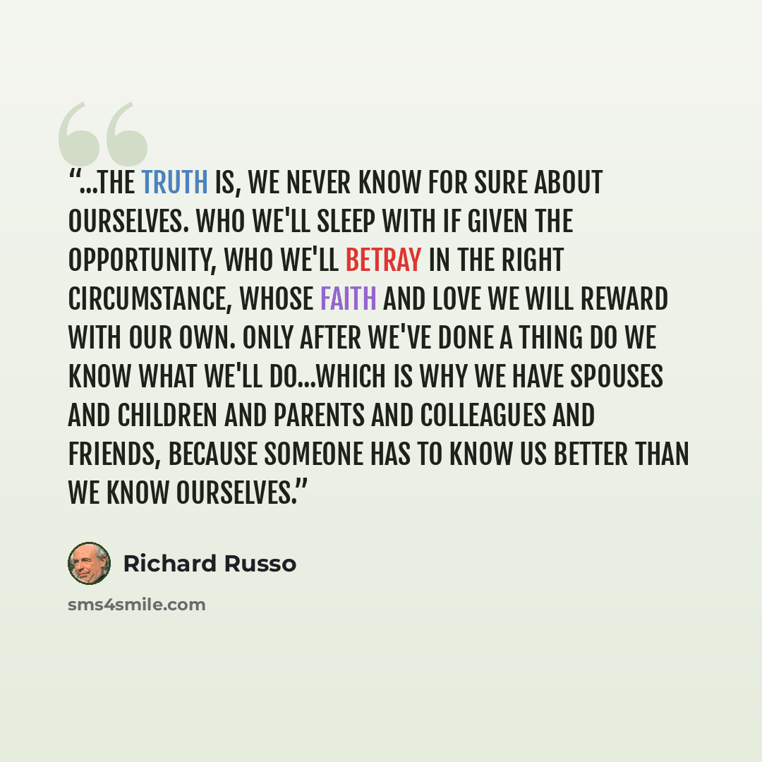 “...the truth is, we never know for sure about ourselves. Who we'll sleep with if given the opportunity, who we'll betray in the right circumstance, whose faith and love we will reward with our own. Only after we've done a thing do we know what we'll do...Which is why we have spouses and children…” quote by Richard Russo