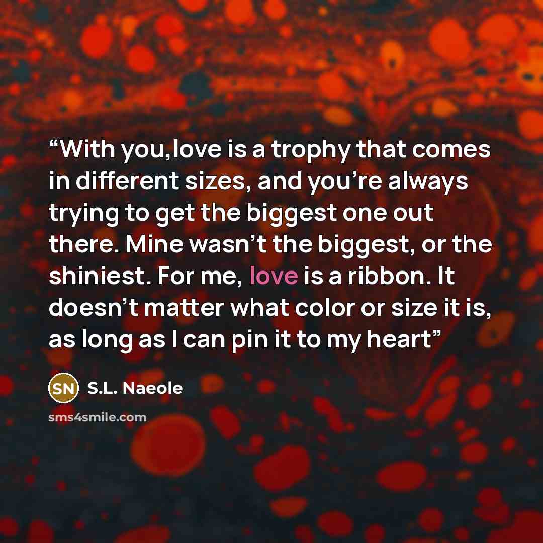 “With you,love is a trophy that comes in different sizes, and you're always trying to get the biggest one out there. Mine wasn't the biggest, or the shiniest. For me, love is a ribbon. It doesn't matter what color or size it is, as long as I can pin it to my heart” quote by S.L. Naeole