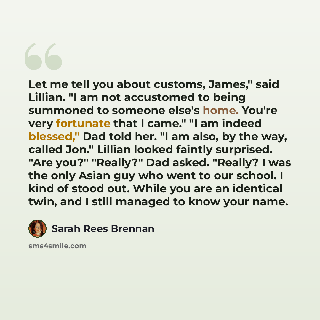 “Let me tell you about customs, James," said Lillian. "I am not accustomed to being summoned to someone else's home. You're very fortunate that I came." "I am indeed blessed," Dad told her. "I am also, by the way, called Jon." Lillian looked faintly surprised. "Are you?" "Really?" Dad asked…” quote by Sarah Rees Brennan