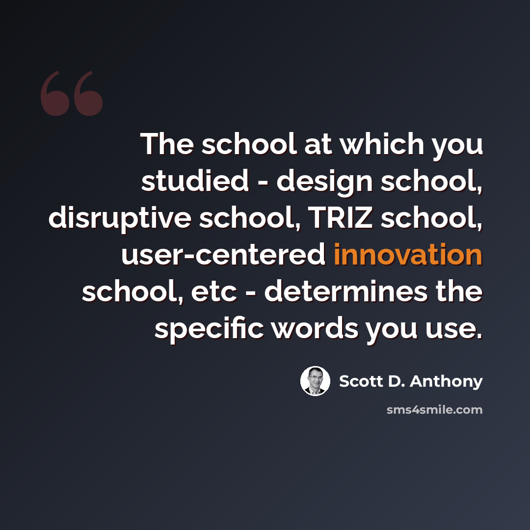 “The school at which you studied - design school, disruptive school, TRIZ school, user-centered innovation school, etc - determines the specific words you use.” quote by Scott D. Anthony