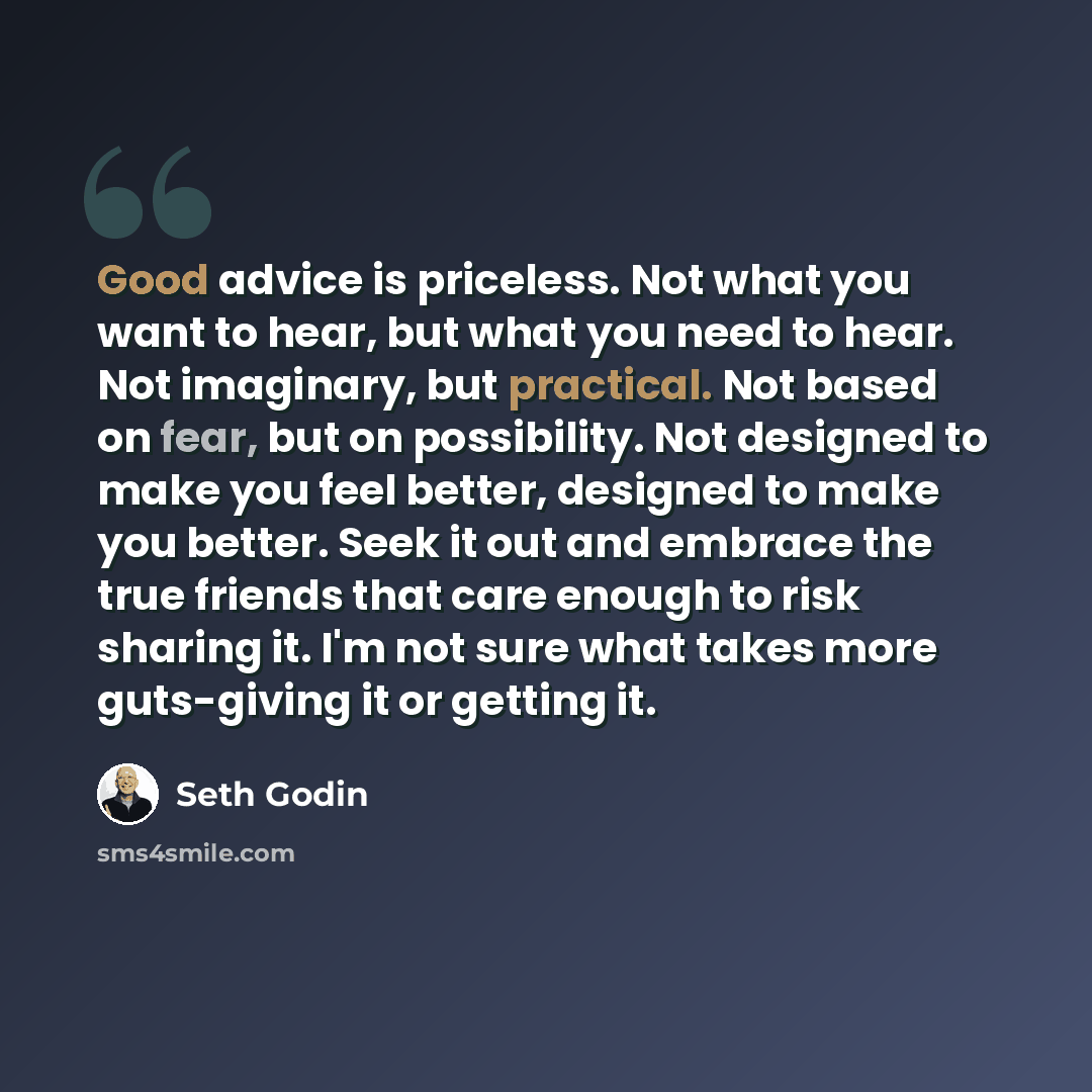 “Good advice is priceless. Not what you want to hear, but what you need to hear. Not imaginary, but practical. Not based on fear, but on possibility. Not designed to make you feel better, designed to make you better. Seek it out and embrace the true friends that care enough to risk sharing it. I'm…” quote by Seth Godin