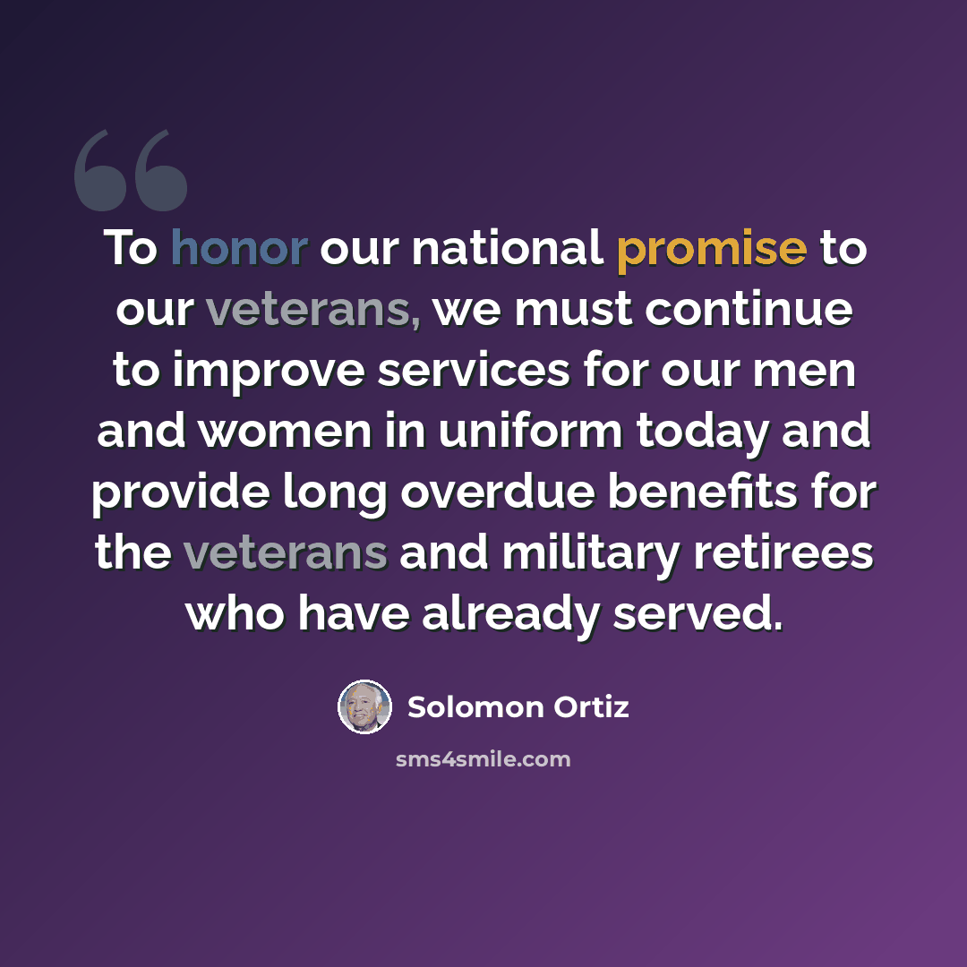 “To honor our national promise to our veterans, we must continue to improve services for our men and women in uniform today and provide long overdue benefits for the veterans and military retirees who have already served.” quote by Solomon Ortiz