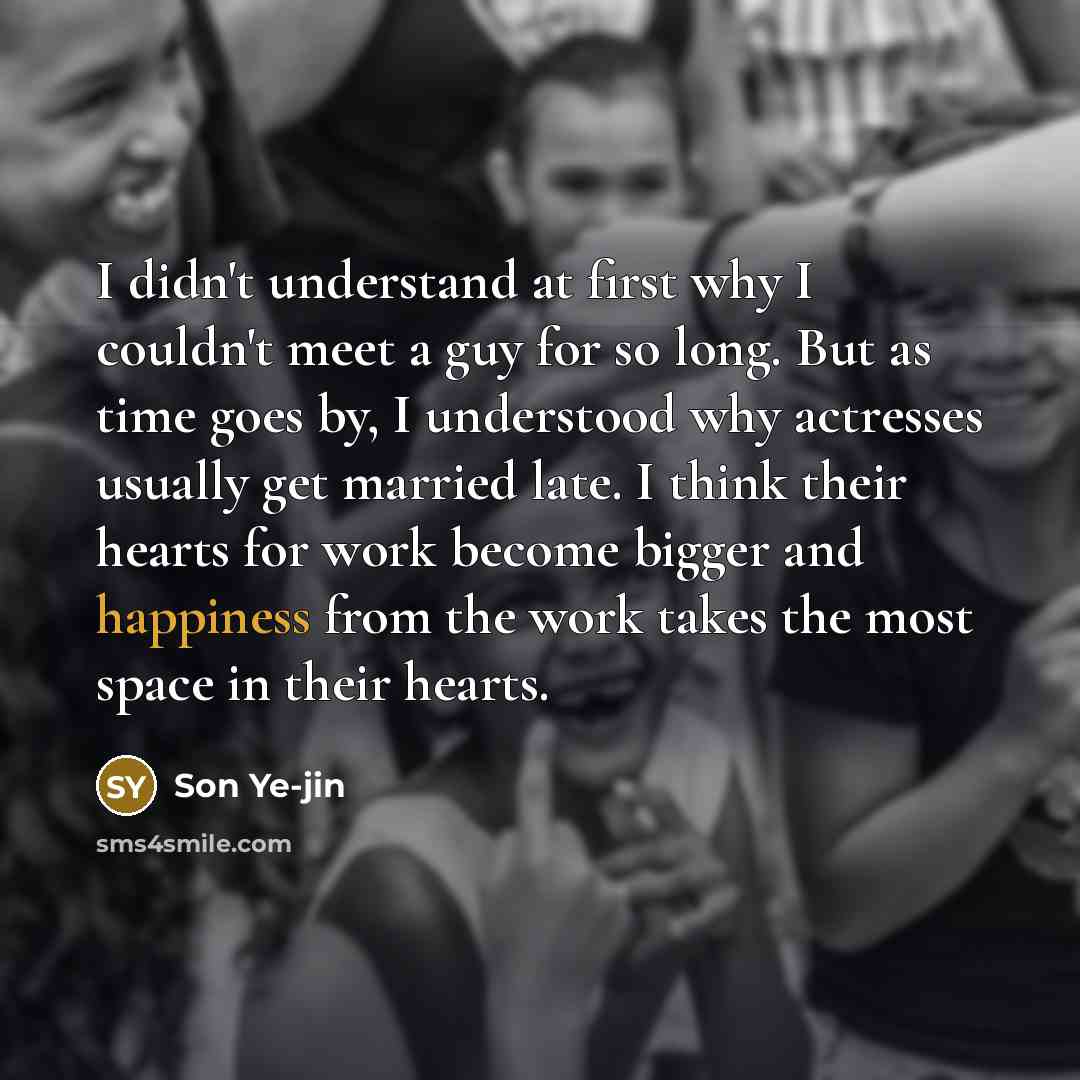 “I didn't understand at first why I couldn't meet a guy for so long. But as time goes by, I understood why actresses usually get married late. I think their hearts for work become bigger and happiness from the work takes the most space in their hearts.” quote by Son Ye-jin