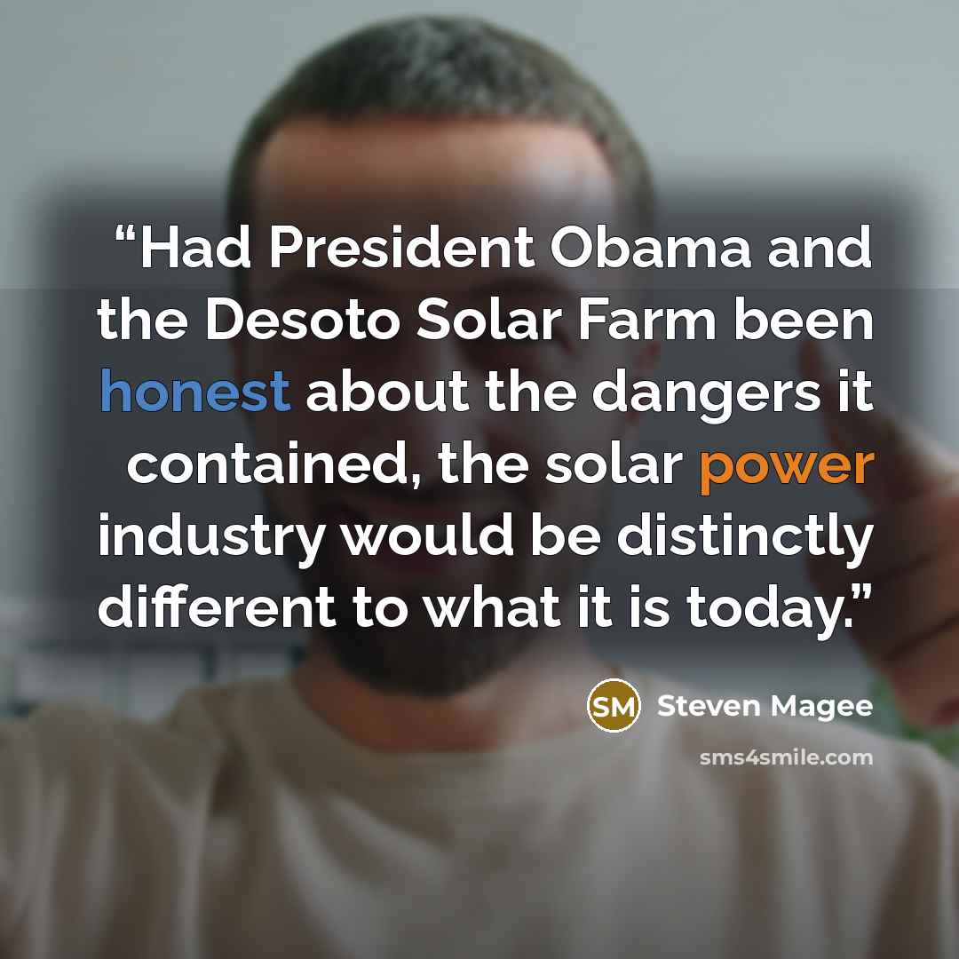 “Had President Obama and the Desoto Solar Farm been honest about the dangers it contained, the solar power industry would be distinctly different to what it is today.” quote by Steven Magee