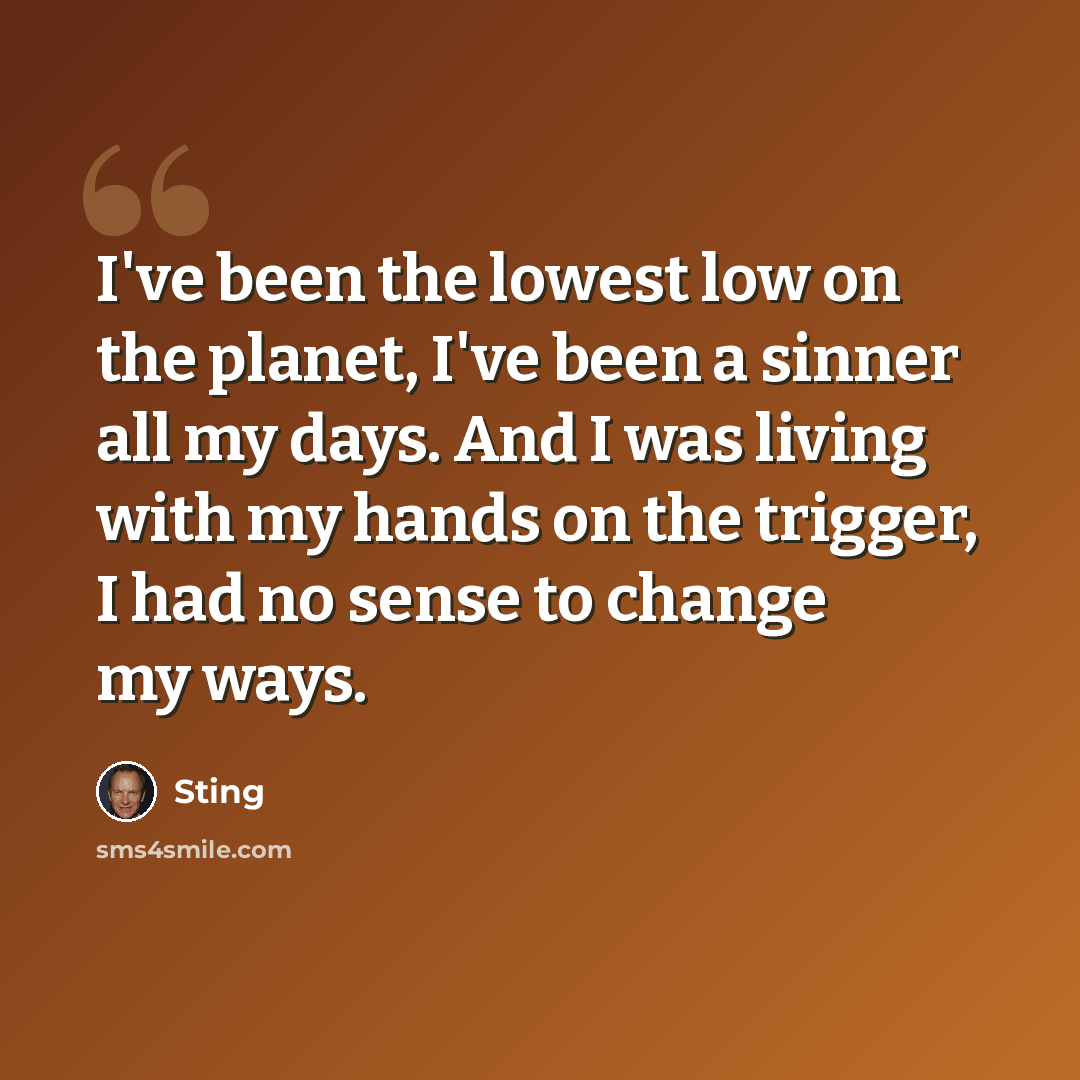 “I've been the lowest low on the planet, I've been a sinner all my days. And I was living with my hands on the trigger, I had no sense to change my ways.” quote by Sting