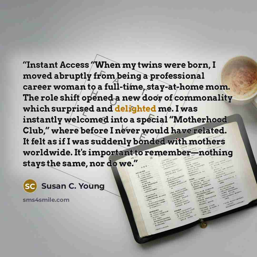 “Instant Access “When my twins were born, I moved abruptly from being a professional career woman to a full-time, stay-at-home mom. The role shift opened a new door of commonality which surprised and delighted me. I was instantly welcomed into a special “Motherhood Club,” where before I never would…” quote by Susan C. Young