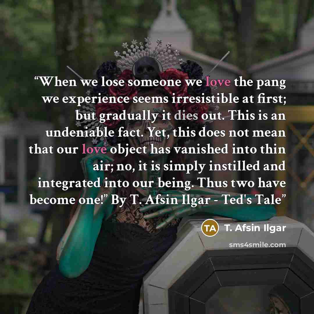 “When we lose someone we love the pang we experience seems irresistible at first; but gradually it dies out. This is an undeniable fact. Yet, this does not mean that our love object has vanished into thin air; no, it is simply instilled and integrated into our being. Thus two have become one!” By…” quote by T. Afsin Ilgar