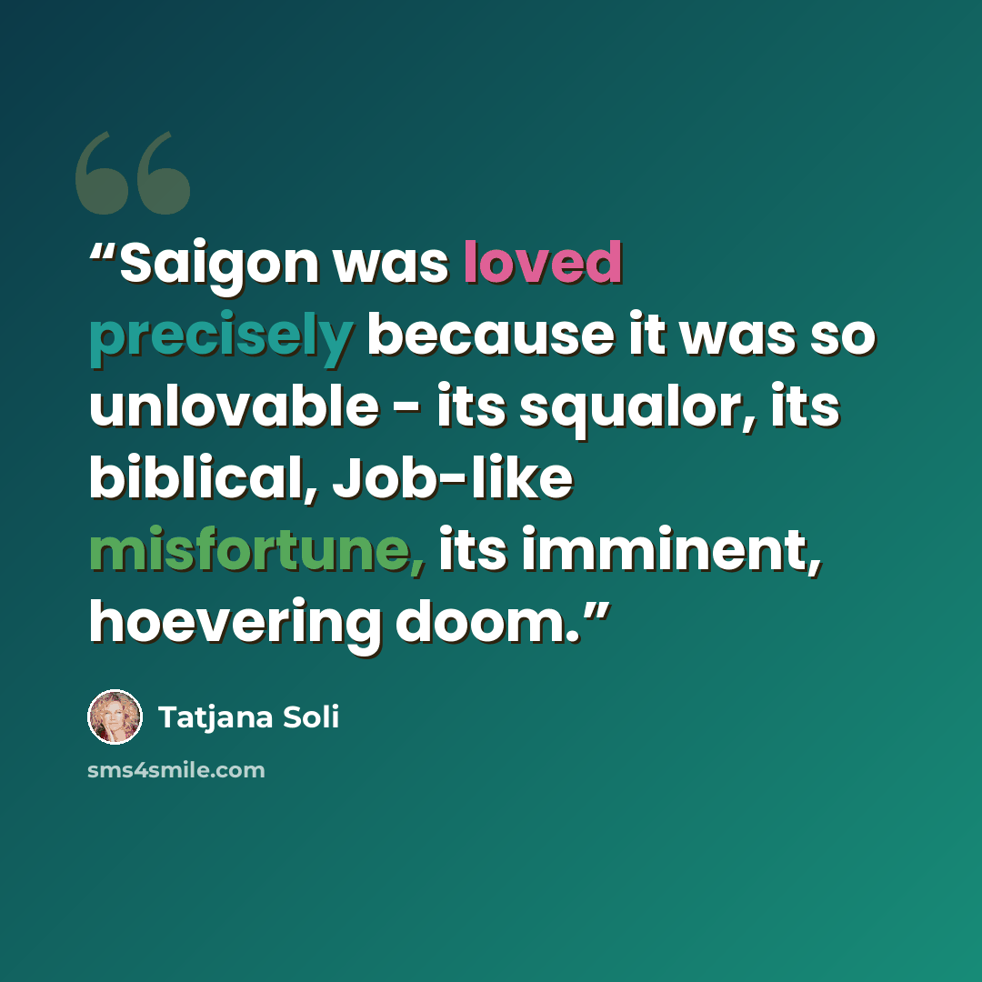 “Saigon was loved precisely because it was so unlovable - its squalor, its biblical, Job-like misfortune, its imminent, hoevering doom.” quote by Tatjana Soli