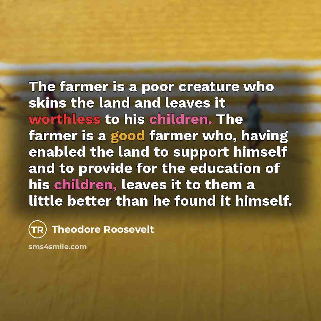 “The farmer is a poor creature who skins the land and leaves it worthless to his children. The farmer is a good farmer who, having enabled the land to support himself and to provide for the education of his children, leaves it to them a little better than he found it himself.” quote by Theodore Roosevelt