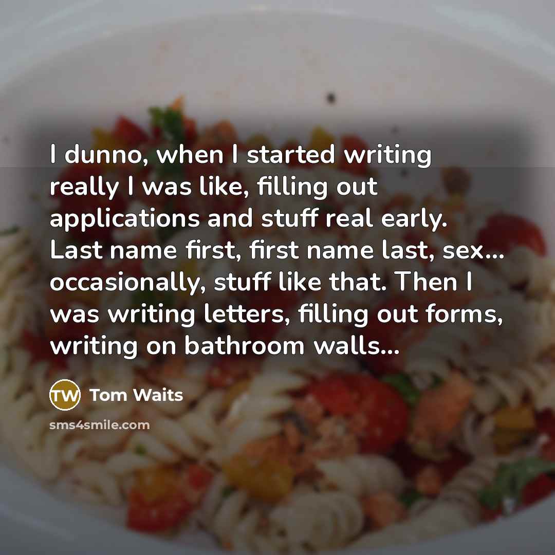 “I dunno, when I started writing really I was like, filling out applications and stuff real early. Last name first, first name last, sex... occasionally, stuff like that. Then I was writing letters, filling out forms, writing on bathroom walls...” quote by Tom Waits