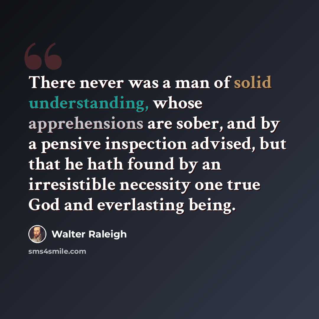 “There never was a man of solid understanding, whose apprehensions are sober, and by a pensive inspection advised, but that he hath found by an irresistible necessity one true God and everlasting being.” quote by Walter Raleigh