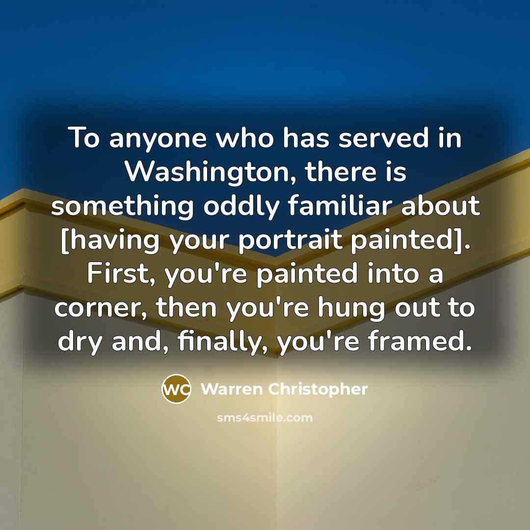“To anyone who has served in Washington, there is something oddly familiar about [having your portrait painted]. First, you're painted into a corner, then you're hung out to dry and, finally, you're framed.” quote by Warren Christopher