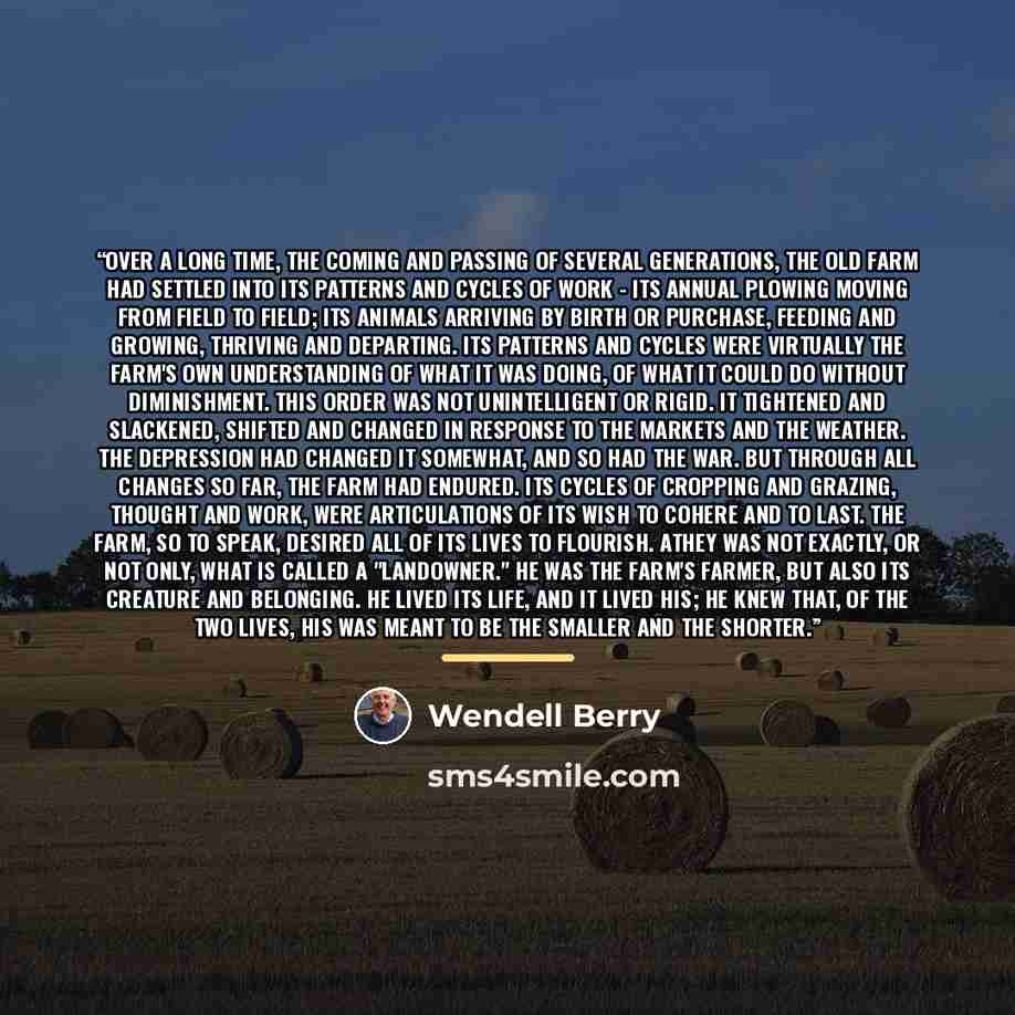 “Over a long time, the coming and passing of several generations, the old farm had settled into its patterns and cycles of work - its annual plowing moving from field to field; its animals arriving by birth or purchase, feeding and growing, thriving and departing. Its patterns and cycles were…” quote by Wendell Berry