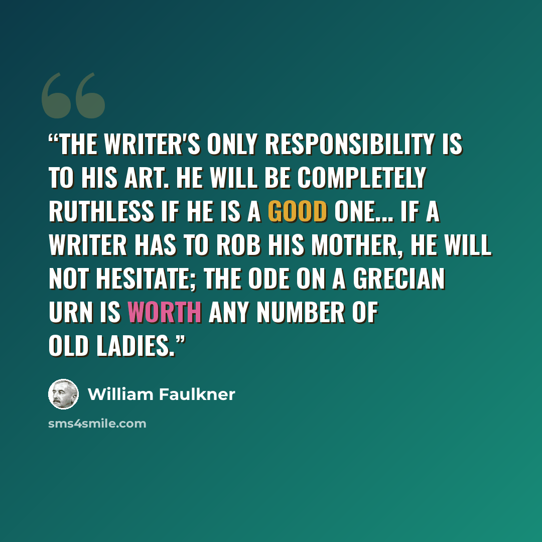 “The writer's only responsibility is to his art. He will be completely ruthless if he is a good one... If a writer has to rob his mother, he will not hesitate; the Ode on a Grecian Urn is worth any number of old ladies.” quote by William Faulkner