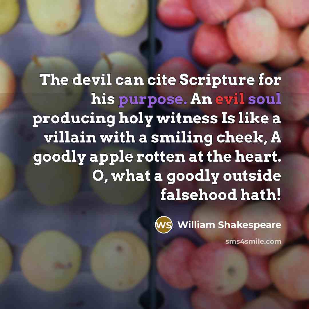 “The devil can cite Scripture for his purpose. An evil soul producing holy witness Is like a villain with a smiling cheek, A goodly apple rotten at the heart. O, what a goodly outside falsehood hath!” quote by William Shakespeare