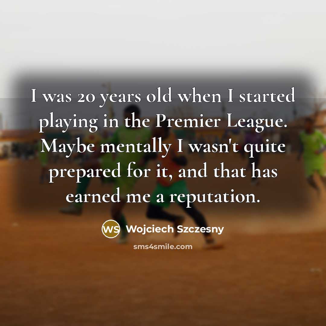 “I was 20 years old when I started playing in the Premier League. Maybe mentally I wasn't quite prepared for it, and that has earned me a reputation.” quote by Wojciech Szczesny