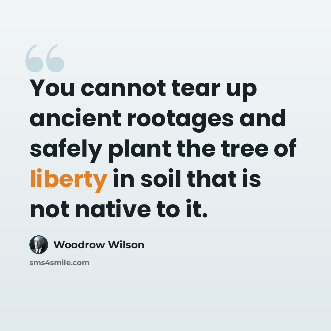 “You cannot tear up ancient rootages and safely plant the tree of liberty in soil that is not native to it.” quote by Woodrow Wilson