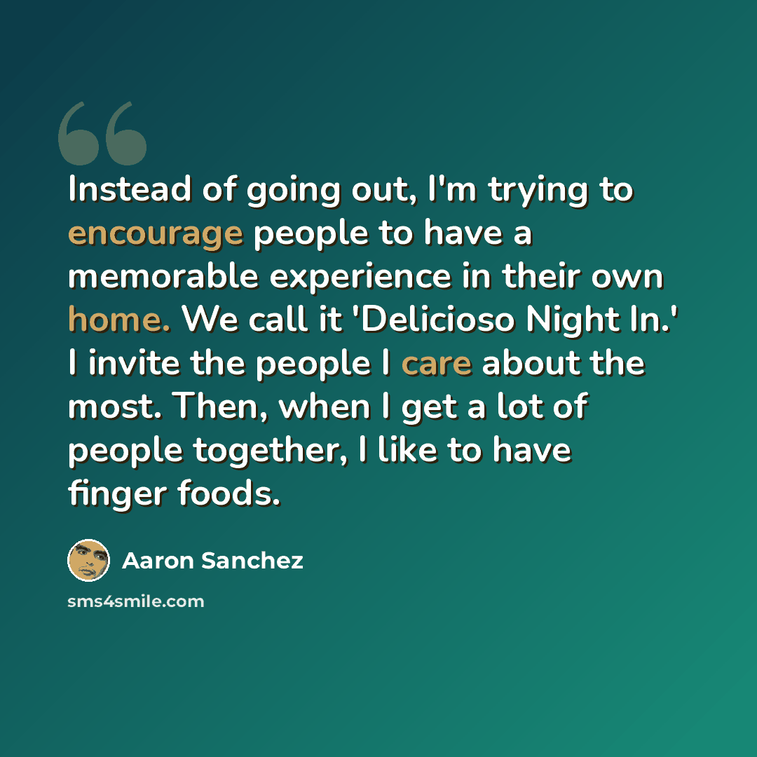 “Instead of going out, I'm trying to encourage people to have a memorable experience in their own home. We call it 'Delicioso Night In.' I invite the people I care about the most. Then, when I get a lot of people together, I like to have finger foods.” quote by Aaron Sanchez