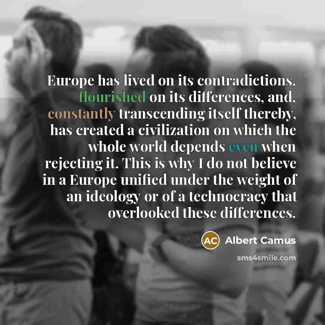 “Europe has lived on its contradictions, flourished on its differences, and, constantly transcending itself thereby, has created a civilization on which the whole world depends even when rejecting it. This is why I do not believe in a Europe unified under the weight of an ideology or of a…” quote by Albert Camus