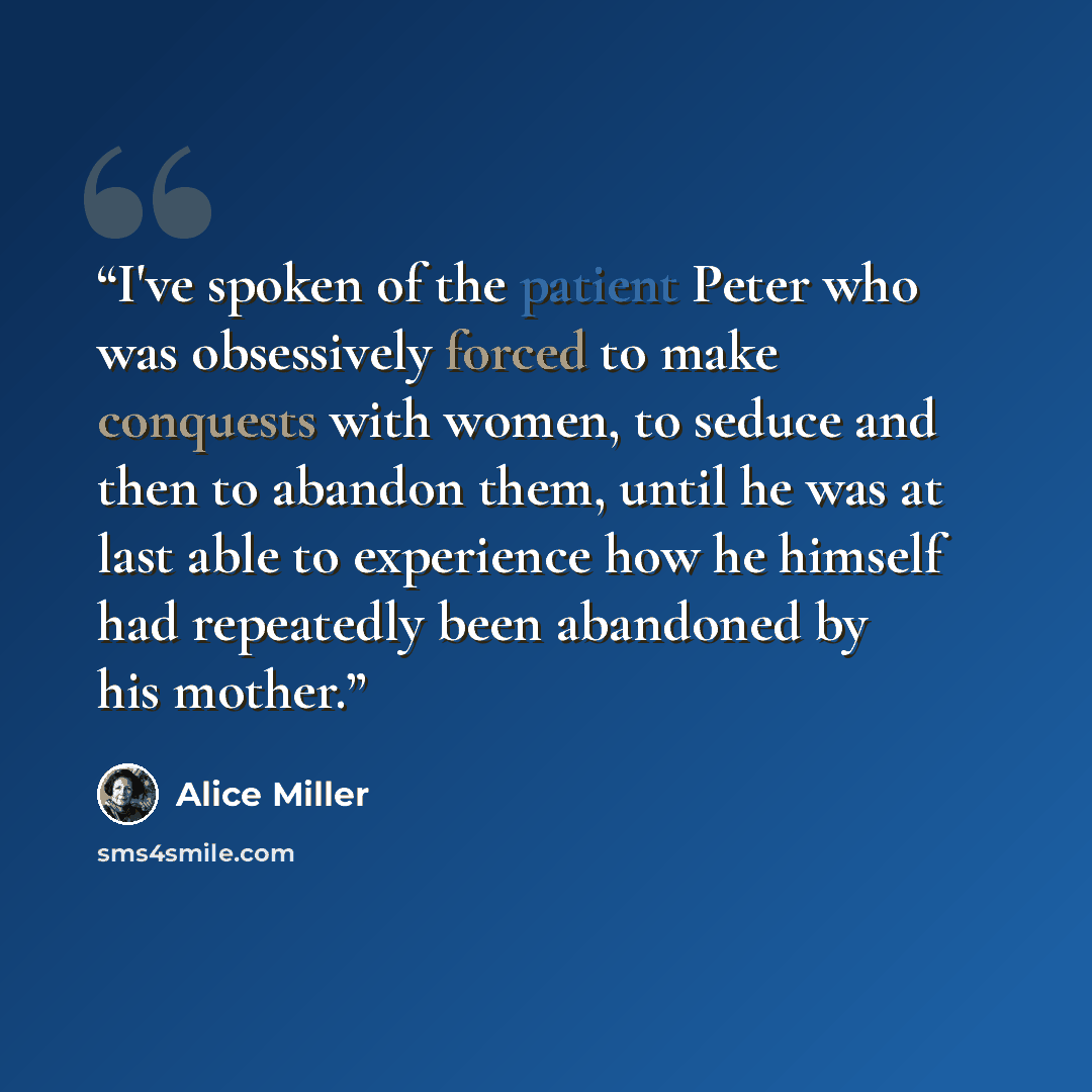 “I've spoken of the patient Peter who was obsessively forced to make conquests with women, to seduce and then to abandon them, until he was at last able to experience how he himself had repeatedly been abandoned by his mother.” quote by Alice Miller
