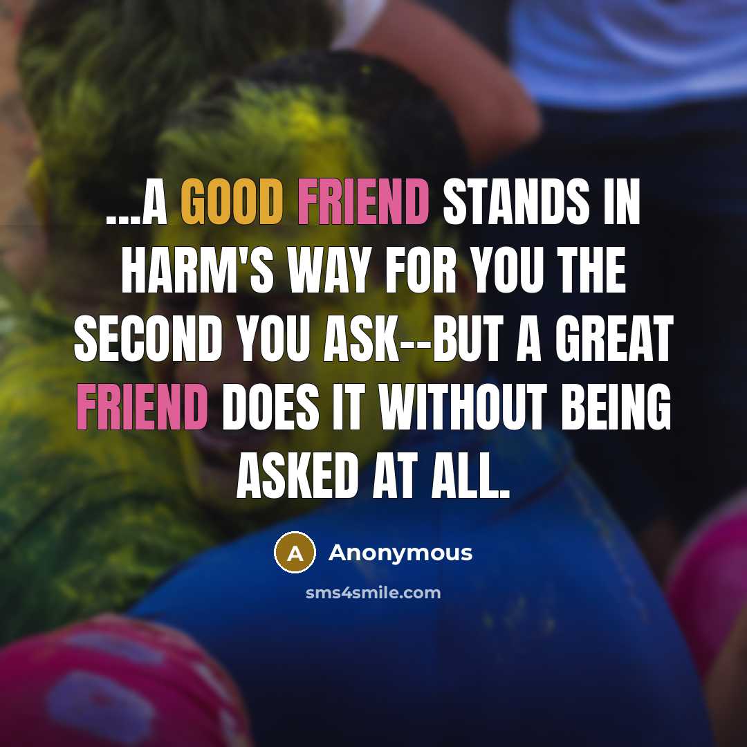 “...a good friend stands in harm's way for you the second you ask--but a great friend does it without being asked at all.” quote by Anonymous