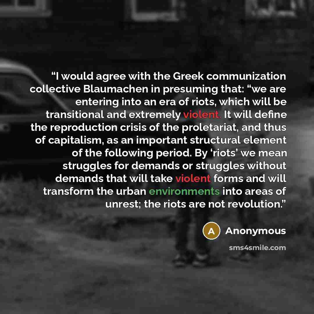“I would agree with the Greek communization collective Blaumachen in presuming that: “we are entering into an era of riots, which will be transitional and extremely violent. It will define the reproduction crisis of the proletariat, and thus of capitalism, as an important structural element of the…” quote by Anonymous